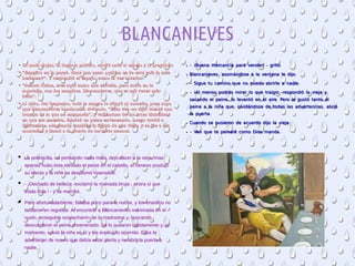 BLANCANIEVES
●
La mala mujer, al llegar a palacio, corrió ante el espejo y le pregunto: La mala mujer, al llegar a palacio, corrió ante el espejo y le pregunto: 
●
““Espejito en la pared, dime una cosa: ¿quiém es de este país la más Espejito en la pared, dime una cosa: ¿quiém es de este país la más 
hermosa?”. Y respondió el espejo, como la vez anterior.hermosa?”. Y respondió el espejo, como la vez anterior.
●
““Señora Reina, eres aquí como una estrella, pero mora en la Señora Reina, eres aquí como una estrella, pero mora en la 
montaña, con los enanitos. Blancanieves, que es mil veces más montaña, con los enanitos. Blancanieves, que es mil veces más 
bella”.bella”.
●
Al oírlo, del despecho, toda la sangre le afluyó al corazón, pues supo Al oírlo, del despecho, toda la sangre le afluyó al corazón, pues supo 
que Blancanieves continuaba viviendo. “Esta vez ­se dijo­ idearé una que Blancanieves continuaba viviendo. “Esta vez ­se dijo­ idearé una 
trampa de la que no escaparás”, y valiéndose de las artes diabólicas trampa de la que no escaparás”, y valiéndose de las artes diabólicas 
en que era maestra, fabricó un peine envenenado. Luego volvió a en que era maestra, fabricó un peine envenenado. Luego volvió a 
disfrazarse, adaptando también la figura de una vieja, y se fue a las disfrazarse, adaptando también la figura de una vieja, y se fue a las 
montañas y llamó a la puerta de los siete enanos.montañas y llamó a la puerta de los siete enanos.
● - ! - :¡Buena mercancía para vender grito- ! - :¡Buena mercancía para vender grito
● , :Blancanieves asomándose a la ventana le dijo, :Blancanieves asomándose a la ventana le dijo
● - .Sigue tu camino que no puedo abrirle a nadie- .Sigue tu camino que no puedo abrirle a nadie
● - ! - ,¡Al menos podrás mirar lo que traigo respondió la vieja y- ! - ,¡Al menos podrás mirar lo que traigo respondió la vieja y
, .sacando el peine lo levantó en el aire Pero le gustó tanto el, .sacando el peine lo levantó en el aire Pero le gustó tanto el
, ,peine a la niña que olvidándose de todas las advertencias abrió, ,peine a la niña que olvidándose de todas las advertencias abrió
.la puerta.la puerta
● :Cuando se pusieron de acuerdo dijo la vieja:Cuando se pusieron de acuerdo dijo la vieja
● - .Ven que te peinaré como Dios manda- .Ven que te peinaré como Dios manda
● La pobrecilla, no pensando nada malo, dejó hacer a la vieja; masLa pobrecilla, no pensando nada malo, dejó hacer a la vieja; mas
apenas hubo ésta elevado el peine en el cabello, el veneno produjoapenas hubo ésta elevado el peine en el cabello, el veneno produjo
su efecto y la niña se desplomó insensible.su efecto y la niña se desplomó insensible.
● - ¡Dechado de belleza -exclamó la malvada bruja-, ahora sí que- ¡Dechado de belleza -exclamó la malvada bruja-, ahora sí que
estás lista ! - y se marchó.estás lista ! - y se marchó.
● Pero afortunadamente, faltaba poco para la noche, y los enanitos noPero afortunadamente, faltaba poco para la noche, y los enanitos no
tardaron en regresar. Al encontrar a Blancanieves inanimada en eltardaron en regresar. Al encontrar a Blancanieves inanimada en el
suelo, enseguida sospecharon de la madrastra y, buscando,suelo, enseguida sospecharon de la madrastra y, buscando,
descubrieron el peine envenenado. Se lo quitaron rápidamente y, aldescubrieron el peine envenenado. Se lo quitaron rápidamente y, al
momento, volvió la niña en sí y les explicó lo ocurrido. Ellos lemomento, volvió la niña en sí y les explicó lo ocurrido. Ellos le
advirtieron de nuevo que debía estar alerta y no abrir la puerta aadvirtieron de nuevo que debía estar alerta y no abrir la puerta a
nadie.nadie.
 