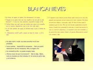 BLANCANIEVESBLANCANIEVES
●
La Reina, de regreso en palacio, fue directamente a su espejo:La Reina, de regreso en palacio, fue directamente a su espejo:
●
““Espejito en la pared, dime una cosa: qui n es de este pa s la m s¿ é í áEspejito en la pared, dime una cosa: qui n es de este pa s la m s¿ é í á
hermosa?”. Y como las veces anteriores, respondi el espejo al f n:ó íhermosa?”. Y como las veces anteriores, respondi el espejo al f n:ó í
●
““Se ora Reina, eres aqu como una estrella; pero mora en la monta a,ñ í ñSe ora Reina, eres aqu como una estrella; pero mora en la monta a,ñ í ñ
con los enanitos, Blancanieves, que es mil veces m s bella”.ácon los enanitos, Blancanieves, que es mil veces m s bella”.á
●
Al o r estas palabras del espejo; la malvada bruja se puso a temblar deíAl o r estas palabras del espejo; la malvada bruja se puso a temblar deí
rabia.rabia.
●
- Blancanieves morir -grit -, aunque me haya de costara a m la¡ á ó í- Blancanieves morir -grit -, aunque me haya de costara a m la¡ á ó í
vida!vida!.
●
Y bajando a una cámara secreta donde nadie tenía acceso sino ella,
preparó una manzana con un veneno de lo más virulento. Por fuera
era preciosa, blanca y sonrosada, capaz de hacer la boca agua a
cualquiera que la viese. Pero un solo bocado significaba la muerte
segura. Cuando tuvo preparada la manzana, se pintó nuevamente la
cara, se vistió de campesina y se encaminó a las siete montañas, a
la casa de los siete enanos. Llamó a la puerta. Blancanieves asomó
a la ventana y dijo:
● No debo abrir a nadie los siete enanitos me lo hanNo debo abrir a nadie los siete enanitos me lo han
.prohibido.prohibido
● - -.Como quieras respondió la campesina Pero yo quiero- -.Como quieras respondió la campesina Pero yo quiero
. , .deshacerme de mis manzanas Mira te regalo una. , .deshacerme de mis manzanas Mira te regalo una
● .No contestó la niña no puedo aceptar nada.No contestó la niña no puedo aceptar nada
● ? - .. ,¿Temes acaso de que te envenene dijo la vieja Fíjate? - .. ,¿Temes acaso de que te envenene dijo la vieja Fíjate
: ,corto la manzana en dos mitades tú te comes la parte roja: ,corto la manzana en dos mitades tú te comes la parte roja
,y yo la blanca,y yo la blanca
 
