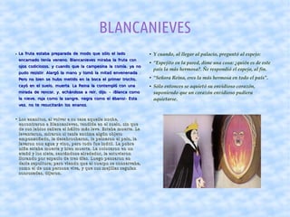 BLANCANIEVES
● La fruta estaba preparada de modo que sólo el ladoLa fruta estaba preparada de modo que sólo el lado
.encarnado tenía veneno Blancanieves miraba la fruta con.encarnado tenía veneno Blancanieves miraba la fruta con
, ,ojos codiciosos y cuando que la campesina la comía ya no, ,ojos codiciosos y cuando que la campesina la comía ya no
. .pudo resistir Alargó la mano y tomó la mitad envenenada. .pudo resistir Alargó la mano y tomó la mitad envenenada
,Pero no bien se hubo metido en la boca el primer trocito,Pero no bien se hubo metido en la boca el primer trocito
, .cayó en el suelo muerta La Reina la contempló con una, .cayó en el suelo muerta La Reina la contempló con una
, , , :mirada de rencor y echándose a reír dijo, , , :mirada de rencor y echándose a reír dijo -- ¡Blanca como¡Blanca como
, , !-la nieve roja como la sangre negra como el ébano Esta, , !-la nieve roja como la sangre negra como el ébano Esta
, .vez no te resucitarán los enanos, .vez no te resucitarán los enanos
● Y cuando, al llegar al palacio, preguntó al espejo:
● “Espejito en la pared, dime una cosa: ¿quién es de este 
país la más hermosa?. Ñe respondió el espejo, al fin. 
● “Señora Reina, eres la más hermosa en todo el país”.
● Sólo entonces se aquietó su envidioso corazón, 
suponiendo que un corazón envidioso pudiera 
aquietarse.  
●
Los enanitos, al volver a su casa aquella noche,Los enanitos, al volver a su casa aquella noche,
encontraron a Blancanieves, tendida en el suelo, sin queencontraron a Blancanieves, tendida en el suelo, sin que
de sus labios saliera el hálito más leve. Estaba muerta. Lade sus labios saliera el hálito más leve. Estaba muerta. La
levantaron, miraron si tenía encima algún objetolevantaron, miraron si tenía encima algún objeto
emponzoñado, la desabrocharon, le peinaron el pelo, laemponzoñado, la desabrocharon, le peinaron el pelo, la
lavaron con agua y vino, pero todo fue inútil. La pobrelavaron con agua y vino, pero todo fue inútil. La pobre
niña estaba muerta y bien muerta. La colocaron en unniña estaba muerta y bien muerta. La colocaron en un
ataúd y los siete, sentándose alrededor, la estuvieronataúd y los siete, sentándose alrededor, la estuvieron
llorando por espacio de tres días. Luego pensaron enllorando por espacio de tres días. Luego pensaron en
darle sepultura; pero viendo que el cuerpo se conservaba,darle sepultura; pero viendo que el cuerpo se conservaba,
como el de una persona viva, y que sus mejillas seguíancomo el de una persona viva, y que sus mejillas seguían
sonrosadas, dijeron.sonrosadas, dijeron.
 
