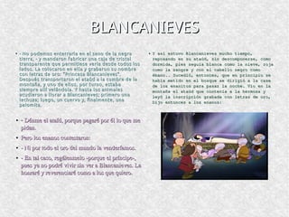 BLANCANIEVESBLANCANIEVES
●
- No podemos enterrarla en el seno de la negra- No podemos enterrarla en el seno de la negra
tierra, - y mandaron fabricar una caja de cristaltierra, - y mandaron fabricar una caja de cristal
transparente que permitiese verla desde todos lostransparente que permitiese verla desde todos los
lados. La colocaron en ella y grabaron su nombrelados. La colocaron en ella y grabaron su nombre
con letras de oro: “Princesa Blancanieves”.con letras de oro: “Princesa Blancanieves”.
Después transportaron el ataúd a la cumbre de laDespués transportaron el ataúd a la cumbre de la
montaña, y uno de ellos, por turno, estabamontaña, y uno de ellos, por turno, estaba
siempre allí velándola. Y hasta los animalessiempre allí velándola. Y hasta los animales
acudieron a llorar a Blancanieves; primero unaacudieron a llorar a Blancanieves; primero una
lechuza; luego, un cuervo y, finalmente, unalechuza; luego, un cuervo y, finalmente, una
palomita.palomita.
● Y así estuvo Blancanieves mucho tiempo,Y así estuvo Blancanieves mucho tiempo,
reposando en su ataúd, sin descomponerse, comoreposando en su ataúd, sin descomponerse, como
dormida, pies seguía blanca como la nieve, rojadormida, pies seguía blanca como la nieve, roja
como la sangre y con el cabello negro comocomo la sangre y con el cabello negro como
ébano.. Sucedió, entonces, que en principio seébano.. Sucedió, entonces, que en principio se
había metido en el bosque se dirigió a la casehabía metido en el bosque se dirigió a la case
de los enanitos para pasar la noche. Vio en lade los enanitos para pasar la noche. Vio en la
montaña el ataúd que contenía a la hermosa ymontaña el ataúd que contenía a la hermosa y
leyó la inscripción grabada con letras de oro,leyó la inscripción grabada con letras de oro,
Dijo entonces a los enanos:Dijo entonces a los enanos:
● - Dénme el ataíd, porque pagaré por él lo que me  Dénme el ataíd, porque pagaré por él lo que me 
pidan.pidan.
●
Pero los enanos contestaron:Pero los enanos contestaron:
●
­ Ni por todo el oro del mundo la venderíamos.­ Ni por todo el oro del mundo la venderíamos.
●
­ En tal caso, regálenmelo ­porque el príncipe­, ­ En tal caso, regálenmelo ­porque el príncipe­, 
pues ya no podré vivir sin ver a Blancanieves. La pues ya no podré vivir sin ver a Blancanieves. La 
honraré y reverenciaré como a los que quiero. honraré y reverenciaré como a los que quiero. 
 