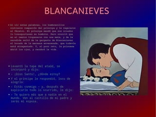 BLANCANIEVESBLANCANIEVES
● Al oír estas palabras, los hombrecillosAl oír estas palabras, los hombrecillos
sintieron compasión del príncipe y le regalaronsintieron compasión del príncipe y le regalaron
el féretro. El príncipe mandó que sus criadosel féretro. El príncipe mandó que sus criados
lo transportasen en hombros. Pero ocurrió quelo transportasen en hombros. Pero ocurrió que
en el camino tropezaron con una mata, y de laen el camino tropezaron con una mata, y de la
sacudida saltó de la garganta de Blancanievessacudida saltó de la garganta de Blancanieves
el bocado de la manzana envenenada, que todavíael bocado de la manzana envenenada, que todavía
está atragantado. Y, al poco rato, la princesaestá atragantado. Y, al poco rato, la princesa
abrió los ojos, y recobró la vida.abrió los ojos, y recobró la vida.
●
Levantó la tapa del ataúd, seLevantó la tapa del ataúd, se
incorporó y dijo:incorporó y dijo:
●
- ¡Dios Santo!, ¿dónde estoy?- ¡Dios Santo!, ¿dónde estoy?
●
Y el príncipe le respondió, loco deY el príncipe le respondió, loco de
alegría:alegría:
●
- Estás conmigo – y, después de- Estás conmigo – y, después de
explicarle todo lo ocurrido, le dijo:explicarle todo lo ocurrido, le dijo:
●
- Te quiero más que a nadie en el- Te quiero más que a nadie en el
mundo. Ven al castillo de mi padre ymundo. Ven al castillo de mi padre y
serás mi esposa.serás mi esposa.
 