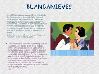 BLANCANIEVESBLANCANIEVES
●
Accedió Blancanieves y se marchó con él al palacio,Accedió Blancanieves y se marchó con él al palacio,
donde enseguida se dispuso la boda, que debíadonde enseguida se dispuso la boda, que debía
celebrarse con gran magnificencia y esplendor.celebrarse con gran magnificencia y esplendor.
●
A la fiesta fue invitada la malvada madrastra deA la fiesta fue invitada la malvada madrastra de
Blancanieves. Una vez que se hubo ataviado con susBlancanieves. Una vez que se hubo ataviado con sus
vestidos más lujosos fue al espejo y le preguntó:vestidos más lujosos fue al espejo y le preguntó:
●
““Espejito en la pared, dime una cosa: ¿quién es deEspejito en la pared, dime una cosa: ¿quién es de
este país la más la más hermosa?, Y respondió eleste país la más la más hermosa?, Y respondió el
espejo:espejo:
●
Señora Reina, eres aquí como una estrella, pero laSeñora Reina, eres aquí como una estrella, pero la
reina joven es mil veces más bella”.reina joven es mil veces más bella”.
●
La malvada mujer soltó una palabrota y tuvo talLa malvada mujer soltó una palabrota y tuvo tal
sobresalto, que quedó como fuera de sí. Susobresalto, que quedó como fuera de sí. Su
primer propósito fue no ir a la boda . Pero laprimer propósito fue no ir a la boda . Pero la
inquietud la roía, y no pudo resistir al deseo deinquietud la roía, y no pudo resistir al deseo de
ver a aquella joven reina. Al entrar en el salónver a aquella joven reina. Al entrar en el salón
reconoció a Blancanieves, y fue tal su espanto yreconoció a Blancanieves, y fue tal su espanto y
pasmo, que se quedó clavada en el suelo sinpasmo, que se quedó clavada en el suelo sin
poder moverse. Pero habían puesto ya al fuegopoder moverse. Pero habían puesto ya al fuego
unas zapatillas de hierro y estabanunas zapatillas de hierro y estaban
incandescentes, Tomándolas con tenazas, laincandescentes, Tomándolas con tenazas, la
obligaron a ponérselas y hubo de bailar con ellasobligaron a ponérselas y hubo de bailar con ellas
hasta que cayó muerta,hasta que cayó muerta,
FIN.FIN.
 