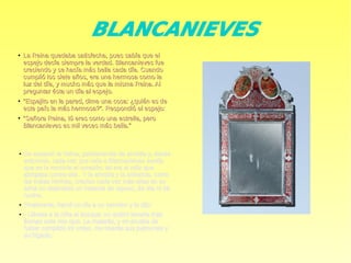 BLANCANIEVES
●
La Reina quedaba satisfecha, pues sabía que elLa Reina quedaba satisfecha, pues sabía que el
espejo decía siempre la verdad. Blancanieves fueespejo decía siempre la verdad. Blancanieves fue
creciendo y se hacía más bella cada día. Cuandocreciendo y se hacía más bella cada día. Cuando
cumplió los siete años, era una hermosa como lacumplió los siete años, era una hermosa como la
luz del día, y mucho más que la misma Reina. Alluz del día, y mucho más que la misma Reina. Al
preguntar ésta un día al espejo.preguntar ésta un día al espejo.
●
““Espejito en la pared, dime una cosa: ¿quién es deEspejito en la pared, dime una cosa: ¿quién es de
este país la más hermosa?”. Respondió el espejo:este país la más hermosa?”. Respondió el espejo:
●
““Señora Reina, tú eres como una estrella, peroSeñora Reina, tú eres como una estrella, pero
Blancanieves es mil veces más bella.”Blancanieves es mil veces más bella.”
● Se espantó la Reina, palideciendo de envidia y, desde
entonces, cada vez que veía a Blancanieves sentía
que se le revolvía el corazón; tal era el odio que
abrigaba contra ella . Y la envidia y la soberbia, como
las malas hierbas, crecían cada vez más altas en su
alma no dejándole un instante de reposo, de día ni de
noche.
● Finalmente, llamó un día a un servidor y le dijo:
● - Llévate a la niña al bosque; no quiero tenerla más
tiempo ante mis ojos. La matarás, y en prueba de
haber cumplido mi orden, me traerás sus pulmones y
su hígado.
 