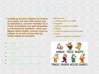BLANCANIEVESBLANCANIEVES
●
Cerrada ya la noche, llegaron los dueñosCerrada ya la noche, llegaron los dueños
de la casita, que eran siete enanos quede la casita, que eran siete enanos que
se dedicaban a excarvar minerales en else dedicaban a excarvar minerales en el
monte. Encendieron sus siete lamparillasmonte. Encendieron sus siete lamparillas
y, al iluminarse la habitación, vieron quey, al iluminarse la habitación, vieron que
alguien había entrado, pues las cosas noalguien había entrado, pues las cosas no
estaban en el orden eu que ellos lasestaban en el orden eu que ellos las
habían dejado al marcharse.habían dejado al marcharse.
●
Dijo el primero:Dijo el primero:
●
- ¿Quién se sentó en mi sillita?- ¿Quién se sentó en mi sillita?
●
El segundo:El segundo:
●
- ¿Quién ha comido de mi platito?- ¿Quién ha comido de mi platito?
●
El tercero:El tercero:
●
- ¿Quién ha cortado un poco de mi pan?- ¿Quién ha cortado un poco de mi pan?
●
El cuarto:El cuarto:
●
- ¿Quién ha comido de mi verdurita?- ¿Quién ha comido de mi verdurita?
● El quinto:
● - ¿Quién ha pinchado con mi
tenerdocito?
● El sexto:
● - ¿Quién ha cortado con mi cuchillito?
● Y el séptimo:
● - ¿Quién ha bebido de mi vasito?
 