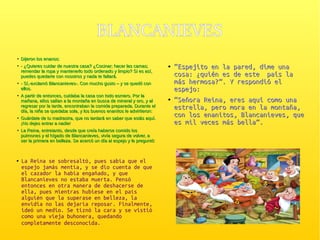 BLANCANIEVESBLANCANIEVES
●
Dijeron los enanos:Dijeron los enanos:
●
- ¿Quieres cuidar de nuestra casa? ¿Cocinar; hacer las camas;- ¿Quieres cuidar de nuestra casa? ¿Cocinar; hacer las camas;
remendar la ropa y mantenerlo todo ordenado y limpio? Si es así,remendar la ropa y mantenerlo todo ordenado y limpio? Si es así,
puedes quedarte con nosotros y nada te faltará.puedes quedarte con nosotros y nada te faltará.
●
- Sí,-exclamó Blancanieves-. Con mucho gusto – y se quedó con- Sí,-exclamó Blancanieves-. Con mucho gusto – y se quedó con
ellos.ellos.
●
A partir de entonces, cuidaba la casa con todo esmero. Por laA partir de entonces, cuidaba la casa con todo esmero. Por la
mañana, ellos salían a la montaña en busca de mineral y oro, y almañana, ellos salían a la montaña en busca de mineral y oro, y al
regresar por la tarde, encontraban la comida preparada. Durante elregresar por la tarde, encontraban la comida preparada. Durante el
día, la niña se quedaba sola, y los buenos enanitos le advirtieron:día, la niña se quedaba sola, y los buenos enanitos le advirtieron:
●
Guárdate de tu madrastra, que no tardará en saber que estás aquí.Guárdate de tu madrastra, que no tardará en saber que estás aquí.
¡No dejes entrar a nadie!¡No dejes entrar a nadie!
●
La Reina, entretanto, desde que creía haberse comido losLa Reina, entretanto, desde que creía haberse comido los
pulmones y el hígado de Blancanieves, vivía segura de volver, apulmones y el hígado de Blancanieves, vivía segura de volver, a
ser la primera en belleza. Se acercó un día al espejo y le preguntóser la primera en belleza. Se acercó un día al espejo y le preguntó:
●
““Espejito en la pared, dime unaEspejito en la pared, dime una
cosa: ¿quién es de este país lacosa: ¿quién es de este país la
más hermosa?”. Y respondió elmás hermosa?”. Y respondió el
espejo:espejo:
●
““Señora Reina, eres aquí como unaSeñora Reina, eres aquí como una
estrella, pero mora en la montaña,estrella, pero mora en la montaña,
con los enanitos, Blancanieves, quecon los enanitos, Blancanieves, que
es mil veces más bella”.es mil veces más bella”.
● La Reina se sobresaltó, pues sabía que el
espejo jamás mentía, y se dio cuenta de que
el cazador la había engañado, y que
Blancanieves no estaba muerta. Pensó
entonces en otra manera de deshacerse de
ella, pues mientras hubiese en el país
alguién que la superase en belleza, la
envidia no las dejaría reposar. Finalmente,
ideó un medio. Se tiznó la cara y se vistió
como una vieja buhonera, quedando
completamente desconocida.
 