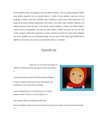 En la cabañita todo era pequeño, pero tan lindo y limpio como se pueda imaginar. Había
una mesita pequeña con un mantel blanco y sobre él siete platitos, cada uno con su
pequeña cuchara, más siete cuchillos, siete tenedores y siete vasos, todos pequeños. A lo
largo de la pared estaban dispuestas, una junto a las otras, siete camitas cubiertas con
sábanas blancas como la nieve. Como tenía mucha hambre y mucha sed, Blanca Nieves
comió trozos de legumbres y de pan de cada platito y bebió una gota de vino de cada
vasito. Luego se sintió muy cansada y se quiso acostar en una de las camas. Pero ninguna
era de su medida; una era demasiado larga, otra un poco corta, hasta que finalmente la
séptima le vino bien. Se acostó, se encomendó a Dios y se durmió.
.
Caperucita roja
Érase una vez una niña muy bonita. Su
madre le había hecho una capa roja y la niña la llevaba tan
a
menudo que todo el mundo la llamaba Caperucita Roja.
Un día, su madre le pidió que llevase unos pasteles a su
abuelita que vivía al otro lado del bosque,
recomendándole que no se entretuviese en el camino ,
porque cruzar el bosque era muy peligroso , ya
que siempre estaba acechando por allí el lobo.
Caperucita Roja recogió la cesta con los pasteles y se puso en camino. La niña tenía que atravesar
el
 
