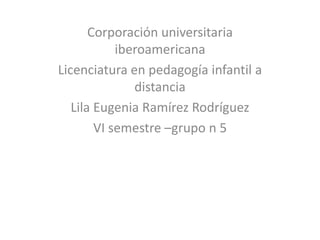 Corporación universitaria
iberoamericana
Licenciatura en pedagogía infantil a
distancia
Lila Eugenia Ramírez Rodríguez
VI semestre –grupo n 5
 