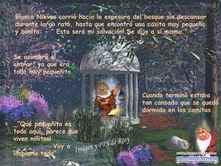Blanca Nieves corrió hacia la espesura del bosque sin descansar durante largo rato, hasta que encontró una casita muy pequeña y bonita: - “ Esta será mi salvación! Se dijo a sí misma.” Se asombró al entrar, ya que era todo muy pequeñito.  _”Qué pequeñito es todo aquí, parece que viven niñitos!  Voy a limpiarlo todo”  Cuando terminó estaba tan cansada que se quedó dormida en las camitas 