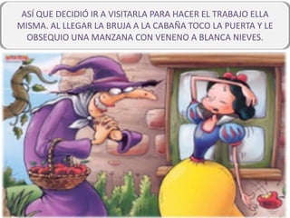 ASÍ QUE DECIDIÓ IR A VISITARLA PARA HACER EL TRABAJO ELLA
MISMA. AL LLEGAR LA BRUJA A LA CABAÑA TOCO LA PUERTA Y LE
OBSEQUIO UNA MANZANA CON VENENO A BLANCA NIEVES.