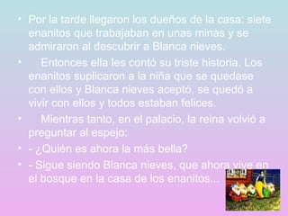 Por la tarde llegaron los dueños de la casa: siete enanitos que trabajaban en unas minas y se admiraron al descubrir a Blanca nieves.      Entonces ella les contó su triste historia. Los enanitos suplicaron a la niña que se quedase con ellos y Blanca nieves aceptó, se quedó a vivir con ellos y todos estaban felices.      Mientras tanto, en el palacio, la reina volvió a preguntar al espejo: - ¿Quién es ahora la más bella? - Sigue siendo Blanca nieves, que ahora vive en el bosque en la casa de los enanitos... 