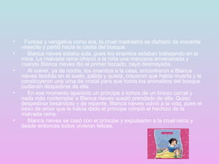   Furiosa y vengativa como era, la cruel madrastra se disfrazó de inocente viejecita y partió hacia la casita del bosque.      Blanca nieves estaba sola, pues los enanitos estaban trabajando en la mina. La malvada reina ofreció a la niña una manzana envenenada y cuando Blanca nieves dio el primer bocado, cayó desmayada.      Al volver, ya de noche, los enanitos a la casa, encontraron a Blanca nieves tendida en el suelo, pálida y quieta, creyeron que había muerto y le construyeron una urna de cristal para que todos los animalitos del bosque pudieran despedirse de ella.      En ese momento apareció un príncipe a lomos de un brioso corcel y nada más contemplar a Blanca nieves quedó prendado de ella. Quiso despedirse besándola y de repente, Blanca nieves volvió a la vida, pues el beso de amor que le había dado el príncipe rompió el hechizo de la malvada reina.      Blanca nieves se casó con el príncipe y expulsaron a la cruel reina y desde entonces todos vivieron felices.    