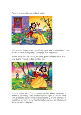 -Tú, mi reina, eres la más bella de todas.
Pero, cuando Blancanieves cumplió diecisiete años era tan bonita como
el día y la reina le preguntó a su espejo, éste respondió:
-Reina, estás llena de belleza, es cierto, pero Blancanieves es más
bella que tú y nunca podrás cambiar eso.
La reina, celosa, ordenó a un cazador asesinar a Blancanieves en el
bosque y, para asegurarse, le exigió que le trajera el corazón de la
niña. El cazador se arrepintió, la dejó escapar y le llevó a la reina el
corazón de un ciervo joven (que luego fue cocinado por el cocinero
real y comido por la reina).
 