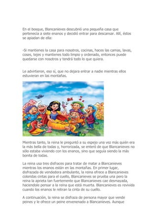 En el bosque, Blancanieves descubrió una pequeña casa que
pertenecía a siete enanos y decidió entrar para descansar. Allí, éstos
se apiadan de ella:
-Si mantienes la casa para nosotros, cocinas, haces las camas, lavas,
coses, tejes y mantienes todo limpio y ordenado, entonces puede
quedarse con nosotros y tendrá todo lo que quiera.
Le advirtieron, eso sí, que no dejara entrar a nadie mientras ellos
estuvieran en las montañas.
Mientras tanto, la reina le preguntó a su espejo una vez más quién era
la más bella de todas y, horrorizada, se enteró de que Blancanieves no
sólo estaba viviendo con los enanos, sino que seguía siendo la más
bonita de todas.
La reina usa tres disfraces para tratar de matar a Blancanieves
mientras los enanos están en las montañas. En primer lugar,
disfrazada de vendedora ambulante, la reina ofrece a Blancanieves
coloridas cintas para el cuello, Blancanieves se prueba una pero la
reina la aprieta tan fuertemente que Blancanieves cae desmayada,
haciendole pensar a la reina que está muerta. Blancanieves es revivida
cuando los enanos le retiran la cinta de su cuello.
A continuación, la reina se disfraza de persona mayor que vende
peines y le ofrece un peine envenenado a Blancanieves. Aunque
 