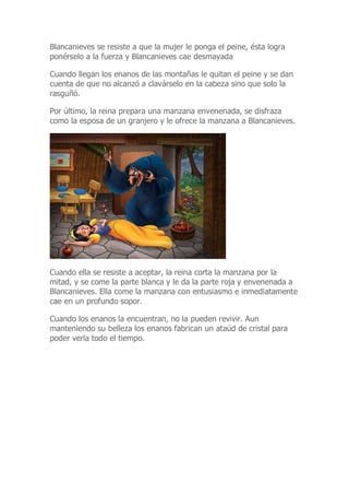 Blancanieves se resiste a que la mujer le ponga el peine, ésta logra
ponérselo a la fuerza y Blancanieves cae desmayada
Cuando llegan los enanos de las montañas le quitan el peine y se dan
cuenta de que no alcanzó a clavárselo en la cabeza sino que solo la
rasguñó.
Por último, la reina prepara una manzana envenenada, se disfraza
como la esposa de un granjero y le ofrece la manzana a Blancanieves.
Cuando ella se resiste a aceptar, la reina corta la manzana por la
mitad, y se come la parte blanca y le da la parte roja y envenenada a
Blancanieves. Ella come la manzana con entusiasmo e inmediatamente
cae en un profundo sopor.
Cuando los enanos la encuentran, no la pueden revivir. Aun
manteniendo su belleza los enanos fabrican un ataúd de cristal para
poder verla todo el tiempo.
 