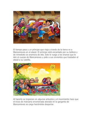 El tiempo pasa y un príncipe que viaja a través de la tierra ve a
Blancanieves en el ataúd. El príncipe está encantado por su belleza y
de inmediato se enamora de ella. Este le ruega a los enanos que le
den el cuerpo de Blancanieves y pide a sus sirvientes que trasladen el
ataúd a su castillo.
Al hacerlo se tropiezan en algunos arbustos y el movimiento hace que
el trozo de manzana envenenada atorada en la garganta de
Blancanieves se caiga haciéndola despertar.
 