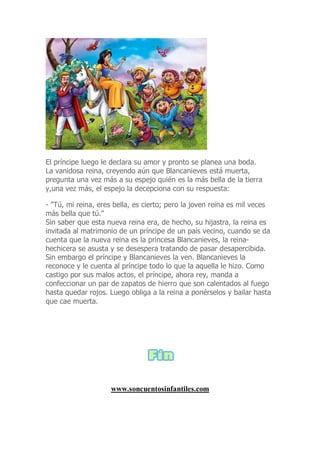 El príncipe luego le declara su amor y pronto se planea una boda.
La vanidosa reina, creyendo aún que Blancanieves está muerta,
pregunta una vez más a su espejo quién es la más bella de la tierra
y,una vez más, el espejo la decepciona con su respuesta:
- "Tú, mi reina, eres bella, es cierto; pero la joven reina es mil veces
más bella que tú."
Sin saber que esta nueva reina era, de hecho, su hijastra, la reina es
invitada al matrimonio de un príncipe de un país vecino, cuando se da
cuenta que la nueva reina es la princesa Blancanieves, la reina-
hechicera se asusta y se desespera tratando de pasar desapercibida.
Sin embargo el príncipe y Blancanieves la ven. Blancanieves la
reconoce y le cuenta al príncipe todo lo que la aquella le hizo. Como
castigo por sus malos actos, el príncipe, ahora rey, manda a
confeccionar un par de zapatos de hierro que son calentados al fuego
hasta quedar rojos. Luego obliga a la reina a ponérselos y bailar hasta
que cae muerta.
www.soncuentosinfantiles.com
 