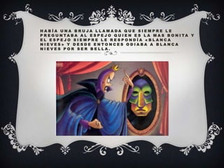 HABÍA UNA BRUJA LLAMADA QUE SIEMPRE LE
P R E G U N TA B A A L E S P E J O Q U I E N E S L A M A S B O N I TA Y
EL ESPEJO SIEMPRE LE RESPONDÍA «BLANCA
NIEVES» Y DESDE ENTONCES ODIABA A BLANCA
NIEVES POR SER BELLA.

 