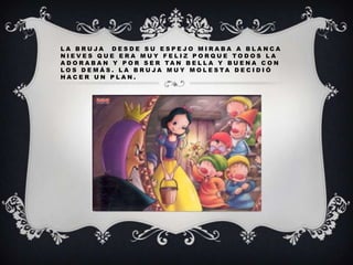 LA BRUJA DESDE SU ESPEJO MIRABA A BLANCA
NIEVES QUE ERA MUY FELIZ PORQUE TODOS LA
A D O R A B A N Y P O R S E R TA N B E L L A Y BU E N A C O N
L O S D E M Á S . L A B R U JA M U Y M O L E S TA D E C I D I Ó
HACER UN PLAN.

 