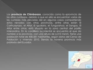 Las provincia de Chimborazo, conocida como la «provincia de
las altas cumbres», debido a que en ella se encuentran varias de
las cumbres más elevadas del en algunos casos compartiendo
estos nevados con otras provincias, entre otras están El
Carihuayrazo, el Altar, El Igualata, el Tungurahua, el Sangay, El
Altar entre otras; está situada en la zona central del pasillo
interandino. En la cordillera occidental se encuentra el que da
nombre a la provincia, con una altura de 6.310 msnm. Tiene una
población total de 458.581 habitantes, según datos del Censo de
Población y vivienda 2010. Siendo la novena provincia más
poblada del Ecuador.
 
