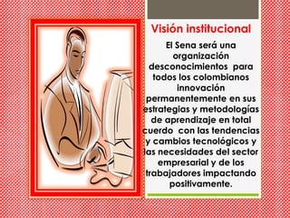 Visión institucionalEl Sena será una organización desconocimientos  para todos los colombianos innovación  permanentemente en sus estrategias y metodologías de aprendizaje en total  cuerdo  con las tendencias y cambios tecnológicos y las necesidades del sector empresarial y de los trabajadores impactando positivamente.