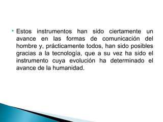    Estos instrumentos han sido ciertamente un
    avance en las formas de comunicación del
    hombre y, prácticamente todos, han sido posibles
    gracias a la tecnología, que a su vez ha sido el
    instrumento cuya evolución ha determinado el
    avance de la humanidad.
 
