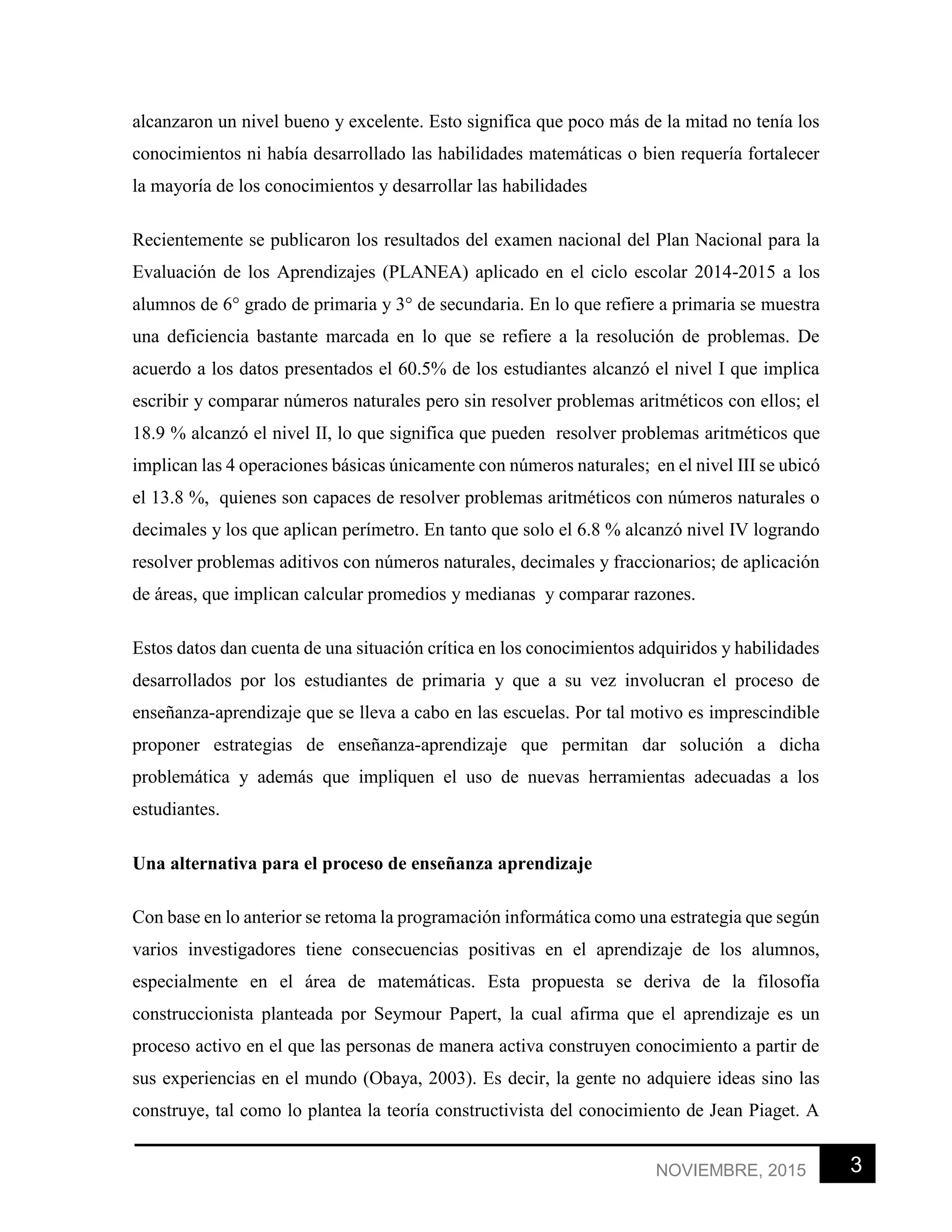 3NOVIEMBRE, 2015
alcanzaron un nivel bueno y excelente. Esto significa que poco más de la mitad no tenía los
conocimientos ni había desarrollado las habilidades matemáticas o bien requería fortalecer
la mayoría de los conocimientos y desarrollar las habilidades
Recientemente se publicaron los resultados del examen nacional del Plan Nacional para la
Evaluación de los Aprendizajes (PLANEA) aplicado en el ciclo escolar 2014-2015 a los
alumnos de 6° grado de primaria y 3° de secundaria. En lo que refiere a primaria se muestra
una deficiencia bastante marcada en lo que se refiere a la resolución de problemas. De
acuerdo a los datos presentados el 60.5% de los estudiantes alcanzó el nivel I que implica
escribir y comparar números naturales pero sin resolver problemas aritméticos con ellos; el
18.9 % alcanzó el nivel II, lo que significa que pueden resolver problemas aritméticos que
implican las 4 operaciones básicas únicamente con números naturales; en el nivel III se ubicó
el 13.8 %, quienes son capaces de resolver problemas aritméticos con números naturales o
decimales y los que aplican perímetro. En tanto que solo el 6.8 % alcanzó nivel IV logrando
resolver problemas aditivos con números naturales, decimales y fraccionarios; de aplicación
de áreas, que implican calcular promedios y medianas y comparar razones.
Estos datos dan cuenta de una situación crítica en los conocimientos adquiridos y habilidades
desarrollados por los estudiantes de primaria y que a su vez involucran el proceso de
enseñanza-aprendizaje que se lleva a cabo en las escuelas. Por tal motivo es imprescindible
proponer estrategias de enseñanza-aprendizaje que permitan dar solución a dicha
problemática y además que impliquen el uso de nuevas herramientas adecuadas a los
estudiantes.
Una alternativa para el proceso de enseñanza aprendizaje
Con base en lo anterior se retoma la programación informática como una estrategia que según
varios investigadores tiene consecuencias positivas en el aprendizaje de los alumnos,
especialmente en el área de matemáticas. Esta propuesta se deriva de la filosofía
construccionista planteada por Seymour Papert, la cual afirma que el aprendizaje es un
proceso activo en el que las personas de manera activa construyen conocimiento a partir de
sus experiencias en el mundo (Obaya, 2003). Es decir, la gente no adquiere ideas sino las
construye, tal como lo plantea la teoría constructivista del conocimiento de Jean Piaget. A
 