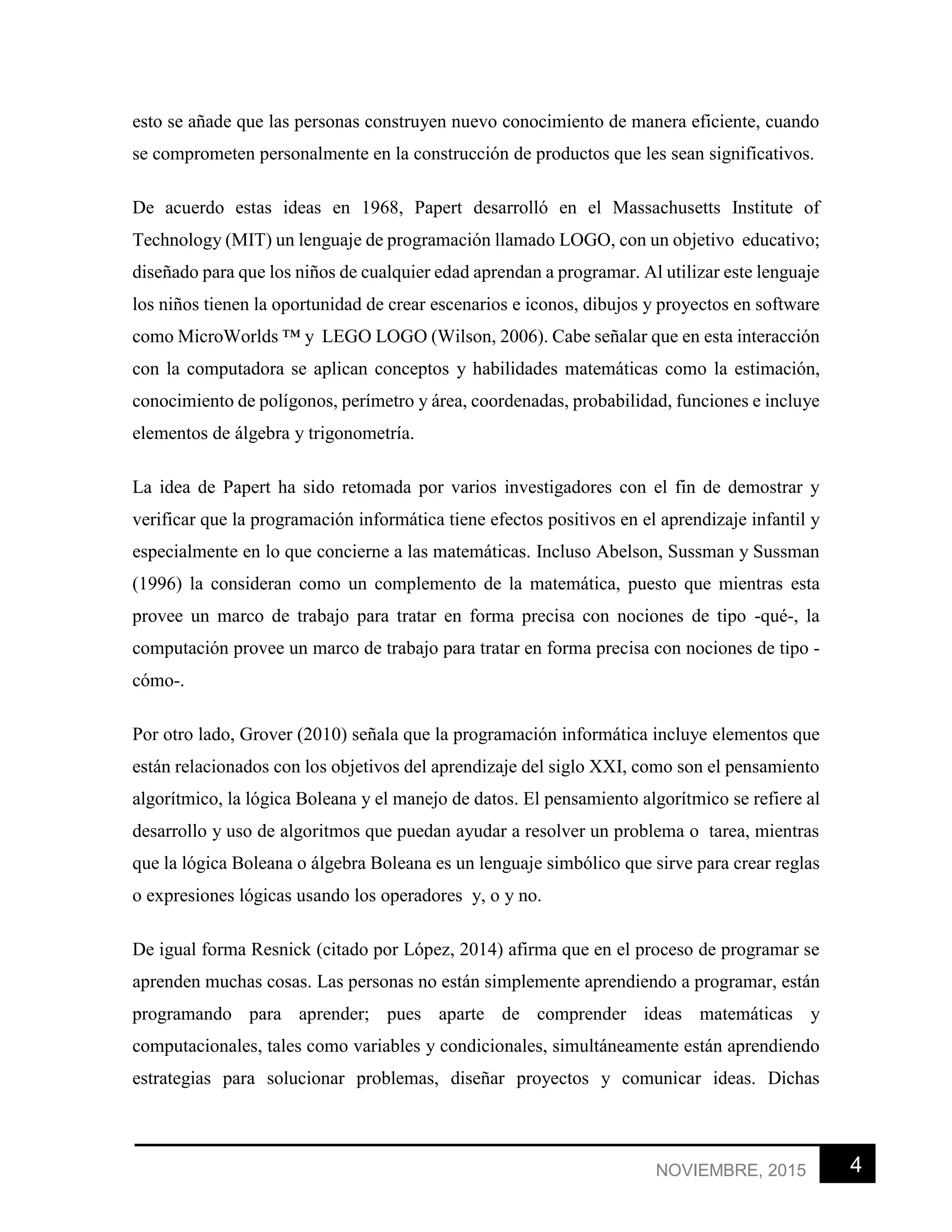 4NOVIEMBRE, 2015
esto se añade que las personas construyen nuevo conocimiento de manera eficiente, cuando
se comprometen personalmente en la construcción de productos que les sean significativos.
De acuerdo estas ideas en 1968, Papert desarrolló en el Massachusetts Institute of
Technology (MIT) un lenguaje de programación llamado LOGO, con un objetivo educativo;
diseñado para que los niños de cualquier edad aprendan a programar. Al utilizar este lenguaje
los niños tienen la oportunidad de crear escenarios e iconos, dibujos y proyectos en software
como MicroWorlds ™ y LEGO LOGO (Wilson, 2006). Cabe señalar que en esta interacción
con la computadora se aplican conceptos y habilidades matemáticas como la estimación,
conocimiento de polígonos, perímetro y área, coordenadas, probabilidad, funciones e incluye
elementos de álgebra y trigonometría.
La idea de Papert ha sido retomada por varios investigadores con el fin de demostrar y
verificar que la programación informática tiene efectos positivos en el aprendizaje infantil y
especialmente en lo que concierne a las matemáticas. Incluso Abelson, Sussman y Sussman
(1996) la consideran como un complemento de la matemática, puesto que mientras esta
provee un marco de trabajo para tratar en forma precisa con nociones de tipo -qué-, la
computación provee un marco de trabajo para tratar en forma precisa con nociones de tipo -
cómo-.
Por otro lado, Grover (2010) señala que la programación informática incluye elementos que
están relacionados con los objetivos del aprendizaje del siglo XXI, como son el pensamiento
algorítmico, la lógica Boleana y el manejo de datos. El pensamiento algorítmico se refiere al
desarrollo y uso de algoritmos que puedan ayudar a resolver un problema o tarea, mientras
que la lógica Boleana o álgebra Boleana es un lenguaje simbólico que sirve para crear reglas
o expresiones lógicas usando los operadores y, o y no.
De igual forma Resnick (citado por López, 2014) afirma que en el proceso de programar se
aprenden muchas cosas. Las personas no están simplemente aprendiendo a programar, están
programando para aprender; pues aparte de comprender ideas matemáticas y
computacionales, tales como variables y condicionales, simultáneamente están aprendiendo
estrategias para solucionar problemas, diseñar proyectos y comunicar ideas. Dichas
 