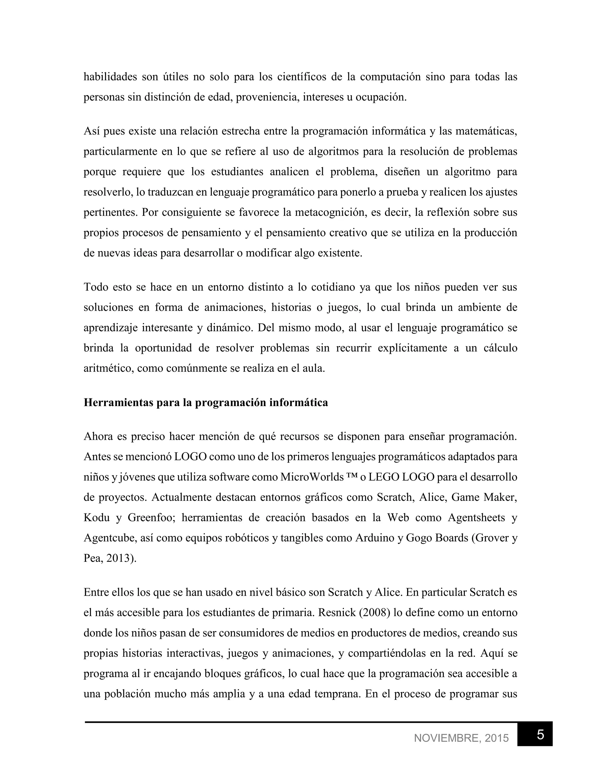 5NOVIEMBRE, 2015
habilidades son útiles no solo para los científicos de la computación sino para todas las
personas sin distinción de edad, proveniencia, intereses u ocupación.
Así pues existe una relación estrecha entre la programación informática y las matemáticas,
particularmente en lo que se refiere al uso de algoritmos para la resolución de problemas
porque requiere que los estudiantes analicen el problema, diseñen un algoritmo para
resolverlo, lo traduzcan en lenguaje programático para ponerlo a prueba y realicen los ajustes
pertinentes. Por consiguiente se favorece la metacognición, es decir, la reflexión sobre sus
propios procesos de pensamiento y el pensamiento creativo que se utiliza en la producción
de nuevas ideas para desarrollar o modificar algo existente.
Todo esto se hace en un entorno distinto a lo cotidiano ya que los niños pueden ver sus
soluciones en forma de animaciones, historias o juegos, lo cual brinda un ambiente de
aprendizaje interesante y dinámico. Del mismo modo, al usar el lenguaje programático se
brinda la oportunidad de resolver problemas sin recurrir explícitamente a un cálculo
aritmético, como comúnmente se realiza en el aula.
Herramientas para la programación informática
Ahora es preciso hacer mención de qué recursos se disponen para enseñar programación.
Antes se mencionó LOGO como uno de los primeros lenguajes programáticos adaptados para
niños y jóvenes que utiliza software como MicroWorlds ™ o LEGO LOGO para el desarrollo
de proyectos. Actualmente destacan entornos gráficos como Scratch, Alice, Game Maker,
Kodu y Greenfoo; herramientas de creación basados en la Web como Agentsheets y
Agentcube, así como equipos robóticos y tangibles como Arduino y Gogo Boards (Grover y
Pea, 2013).
Entre ellos los que se han usado en nivel básico son Scratch y Alice. En particular Scratch es
el más accesible para los estudiantes de primaria. Resnick (2008) lo define como un entorno
donde los niños pasan de ser consumidores de medios en productores de medios, creando sus
propias historias interactivas, juegos y animaciones, y compartiéndolas en la red. Aquí se
programa al ir encajando bloques gráficos, lo cual hace que la programación sea accesible a
una población mucho más amplia y a una edad temprana. En el proceso de programar sus
 