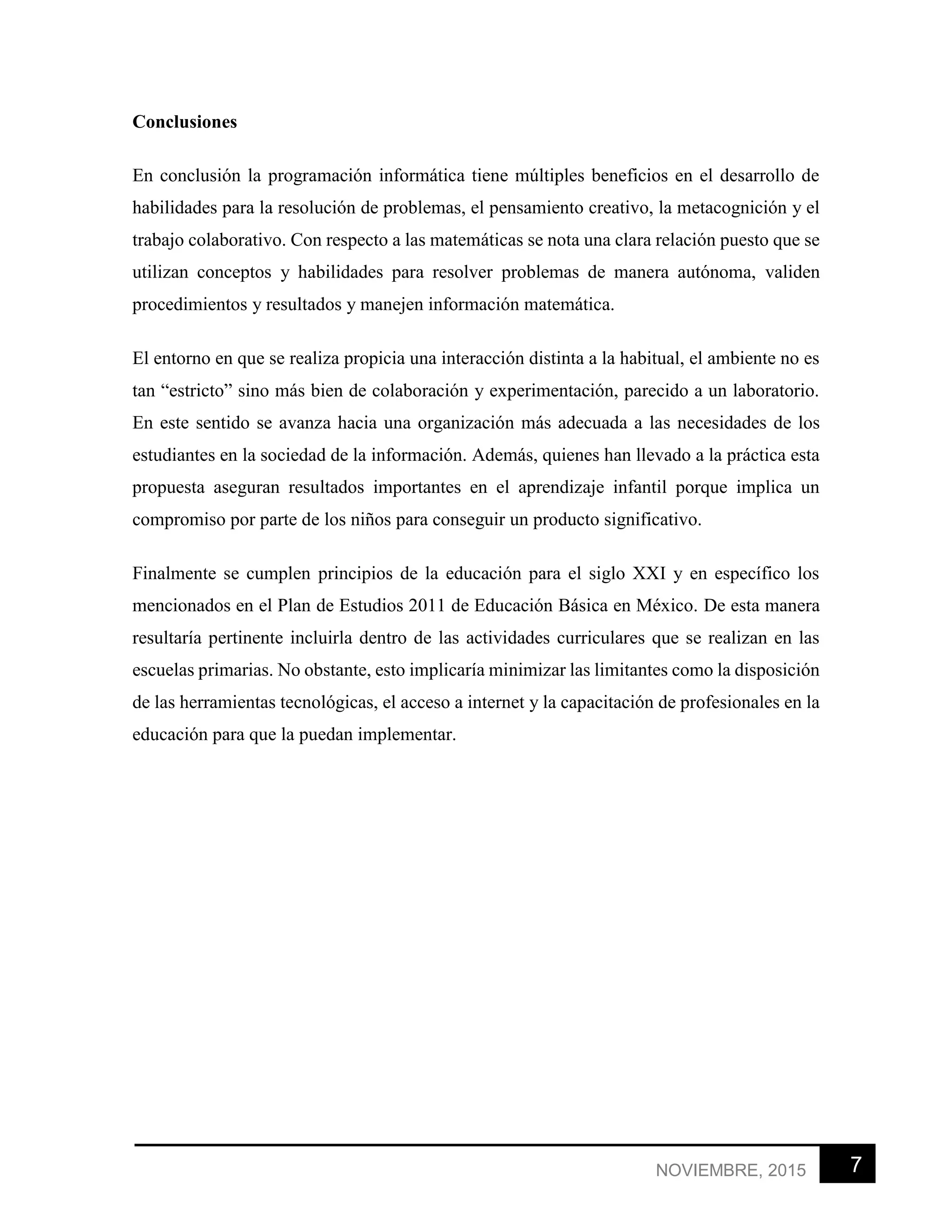 7NOVIEMBRE, 2015
Conclusiones
En conclusión la programación informática tiene múltiples beneficios en el desarrollo de
habilidades para la resolución de problemas, el pensamiento creativo, la metacognición y el
trabajo colaborativo. Con respecto a las matemáticas se nota una clara relación puesto que se
utilizan conceptos y habilidades para resolver problemas de manera autónoma, validen
procedimientos y resultados y manejen información matemática.
El entorno en que se realiza propicia una interacción distinta a la habitual, el ambiente no es
tan “estricto” sino más bien de colaboración y experimentación, parecido a un laboratorio.
En este sentido se avanza hacia una organización más adecuada a las necesidades de los
estudiantes en la sociedad de la información. Además, quienes han llevado a la práctica esta
propuesta aseguran resultados importantes en el aprendizaje infantil porque implica un
compromiso por parte de los niños para conseguir un producto significativo.
Finalmente se cumplen principios de la educación para el siglo XXI y en específico los
mencionados en el Plan de Estudios 2011 de Educación Básica en México. De esta manera
resultaría pertinente incluirla dentro de las actividades curriculares que se realizan en las
escuelas primarias. No obstante, esto implicaría minimizar las limitantes como la disposición
de las herramientas tecnológicas, el acceso a internet y la capacitación de profesionales en la
educación para que la puedan implementar.
 