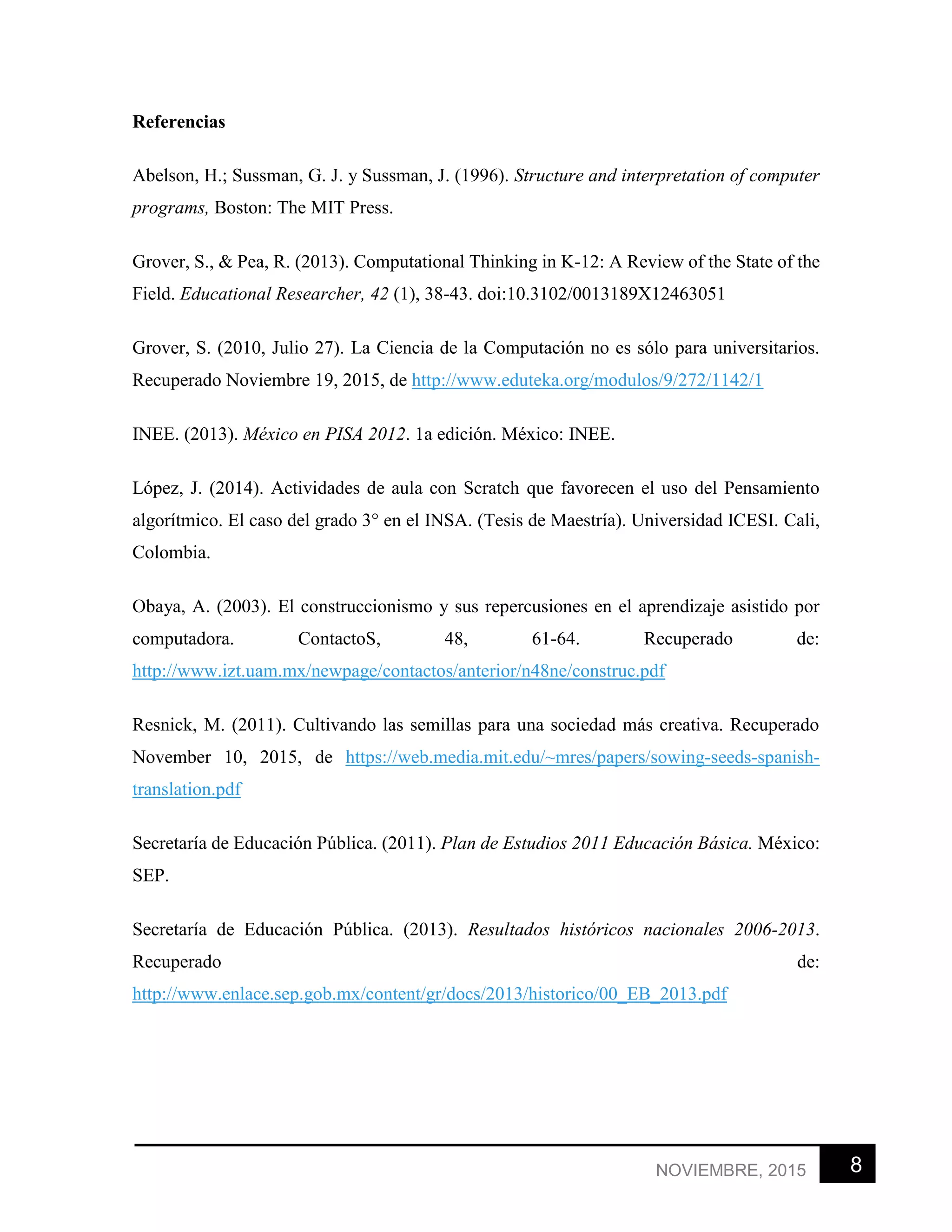 8NOVIEMBRE, 2015
Referencias
Abelson, H.; Sussman, G. J. y Sussman, J. (1996). Structure and interpretation of computer
programs, Boston: The MIT Press.
Grover, S., & Pea, R. (2013). Computational Thinking in K-12: A Review of the State of the
Field. Educational Researcher, 42 (1), 38-43. doi:10.3102/0013189X12463051
Grover, S. (2010, Julio 27). La Ciencia de la Computación no es sólo para universitarios.
Recuperado Noviembre 19, 2015, de http://www.eduteka.org/modulos/9/272/1142/1
INEE. (2013). México en PISA 2012. 1a edición. México: INEE.
López, J. (2014). Actividades de aula con Scratch que favorecen el uso del Pensamiento
algorítmico. El caso del grado 3° en el INSA. (Tesis de Maestría). Universidad ICESI. Cali,
Colombia.
Obaya, A. (2003). El construccionismo y sus repercusiones en el aprendizaje asistido por
computadora. ContactoS, 48, 61-64. Recuperado de:
http://www.izt.uam.mx/newpage/contactos/anterior/n48ne/construc.pdf
Resnick, M. (2011). Cultivando las semillas para una sociedad más creativa. Recuperado
November 10, 2015, de https://web.media.mit.edu/~mres/papers/sowing-seeds-spanish-
translation.pdf
Secretaría de Educación Pública. (2011). Plan de Estudios 2011 Educación Básica. México:
SEP.
Secretaría de Educación Pública. (2013). Resultados históricos nacionales 2006-2013.
Recuperado de:
http://www.enlace.sep.gob.mx/content/gr/docs/2013/historico/00_EB_2013.pdf
 