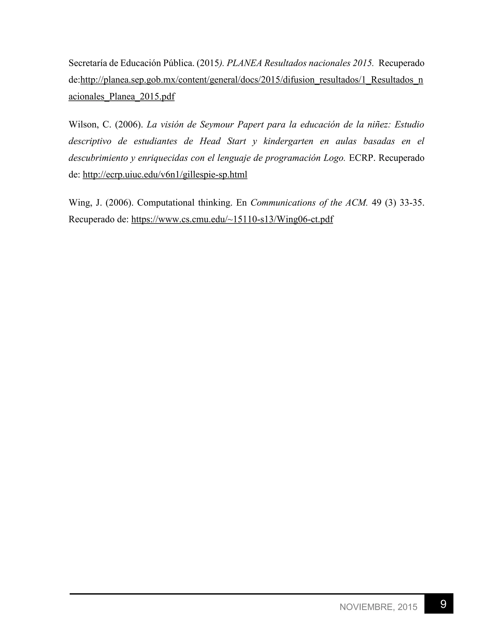 9NOVIEMBRE, 2015
Secretaría de Educación Pública. (2015). PLANEA Resultados nacionales 2015. Recuperado
de:http://planea.sep.gob.mx/content/general/docs/2015/difusion_resultados/1_Resultados_n
acionales_Planea_2015.pdf
Wilson, C. (2006). La visión de Seymour Papert para la educación de la niñez: Estudio
descriptivo de estudiantes de Head Start y kindergarten en aulas basadas en el
descubrimiento y enriquecidas con el lenguaje de programación Logo. ECRP. Recuperado
de: http://ecrp.uiuc.edu/v6n1/gillespie-sp.html
Wing, J. (2006). Computational thinking. En Communications of the ACM. 49 (3) 33-35.
Recuperado de: https://www.cs.cmu.edu/~15110-s13/Wing06-ct.pdf
 