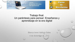 Trabajo final.
Un paréntesis para pensar: Enseñanza y
aprendizaje en la era digital

Blanca Irene Valdivia Salas
4 de diciembre de 2013

 