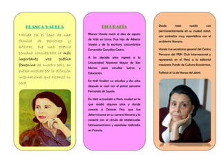 BLANCA VARELA
Nacida en el seno de una
familia de escritores y
artistas, fue una poetisa
peruana considerada la más
importante voz poética
femenina de nuestro país, en
buena medida por la difusión
internacional que alcanzó su
obra.
BIOGRAFÍA
Blanca Varela nació el diez de agosto
de 1926 en Lima. Fue hija de Alberto
Varela y de la escritora costumbrista
Esmeralda González Castro.
A los dieciséis años ingresó a la
Universidad Nacional Mayor de San
Marcos para estudiar Letras y
Educación.
En 1947 finalizó sus estudios y dos años
después se casó con el pintor peruano
Fernando de Szyszlo.
En 1949 se trasladó a París, ciudad en la
que residió algunos años y donde
conoció a Octavio Paz, que fue
determinante en su carrera literaria y la
conectó con al círculo de intelectuales
latinoamericanos y españoles radicados
en Francia.
Desde 1960 residió casi
permanentemente en su ciudad natal,
con contactos muy esporádicos con el
ambiente literario.
Varela fue secretaria general del Centro
Peruano del PEN Club Internacional y
representó en el Perú a la editorial
mexicana Fondo de Cultura Económica.
Falleció el 12 de Marzo del 2009.
 