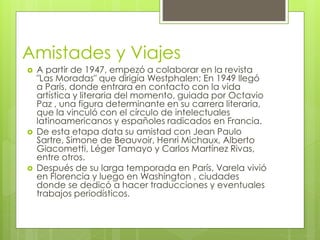 Amistades y Viajes
 A partir de 1947, empezó a colaborar en la revista
"Las Moradas" que dirigía Westphalen; En 1949 llegó
a París, donde entrara en contacto con la vida
artística y literaria del momento, guiada por Octavio
Paz , una figura determinante en su carrera literaria,
que la vinculó con el círculo de intelectuales
latinoamericanos y españoles radicados en Francia.
 De esta etapa data su amistad con Jean Paulo
Sartre, Simone de Beauvoir, Henri Michaux, Alberto
Giacometti, Léger Tamayo y Carlos Martínez Rivas,
entre otros.
 Después de su larga temporada en París, Varela vivió
en Florencia y luego en Washington , ciudades
donde se dedicó a hacer traducciones y eventuales
trabajos periodísticos.
 