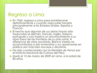 Regreso a Lima
 En 1962, regresa a Lima para establecerse
definitivamente y cuando viaja suele hacerlo
principalmente a los Estados Unidos, España y
Francia.
 El hecho que algunas de sus obras hayan sido
traducidas al alemán, francés, inglés, italiano,
portugués y ruso implica un reconocimiento a su
obra fuera de las fronteras de su país natal. A
diferencia de otros escritores, Blanca Varela no
acostumbraba a dar entrevistas y sus apariciones en
público son más bien escasas y discretas.
 Ha sido condecorada con la Medalla de Honor por
el Instituto Nacional de Cultura del Perú.
 Murió el 12 de marzo de 2009 en Lima, a la edad de
82 años.
 