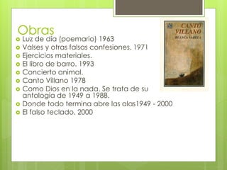 Obras
 Luz de día (poemario) 1963
 Valses y otras falsas confesiones. 1971
 Ejercicios materiales.
 El libro de barro. 1993
 Concierto animal.
 Canto Villano 1978
 Como Dios en la nada. Se trata de su
antología de 1949 a 1988.
 Donde todo termina abre las alas1949 - 2000
 El falso teclado. 2000
 