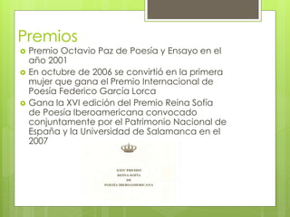 Premios
 Premio Octavio Paz de Poesía y Ensayo en el
año 2001
 En octubre de 2006 se convirtió en la primera
mujer que gana el Premio Internacional de
Poesía Federico García Lorca
 Gana la XVI edición del Premio Reina Sofía
de Poesía Iberoamericana convocado
conjuntamente por el Patrimonio Nacional de
España y la Universidad de Salamanca en el
2007
 
