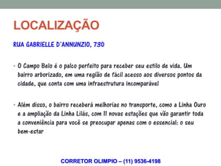 LOCALIZAÇÃO
RUA GABRIELLE D’ANNUNZIO, 730

• O Campo Belo é o palco perfeito para receber seu estilo de vida. Um
 bairro arborizado, em uma região de fácil acesso aos diversos pontos da
 cidade, que conta com uma infraestrutura incomparável

• Além disso, o bairro receberá melhorias no transporte, como a Linha Ouro
 e a ampliação da Linha Lilás, com 11 novas estações que vão garantir toda
 a conveniência para você se preocupar apenas com o essencial: o seu
 bem-estar


                  CORRETOR OLIMPIO – (11) 9536-4198
 
