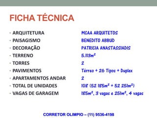 FICHA TÉCNICA
• ARQUITETURA                   MCAA ARQUITETOS
• PAISAGISMO                    BENEDITO ABBUD
• DECORAÇÃO                     PATRICIA ANASTASSIADIS
• TERRENO                       5.113m²
• TORRES                        2
• PAVIMENTOS                    Térreo + 26 Tipos + Duplex
• APARTAMENTOS ANDAR            2
• TOTAL DE UNIDADES             108 (52 185m² + 52 251m²)
• VAGAS DE GARAGEM              185m², 3 vagas e 251m², 4 vagas


               CORRETOR OLIMPIO – (11) 9536-4198
 