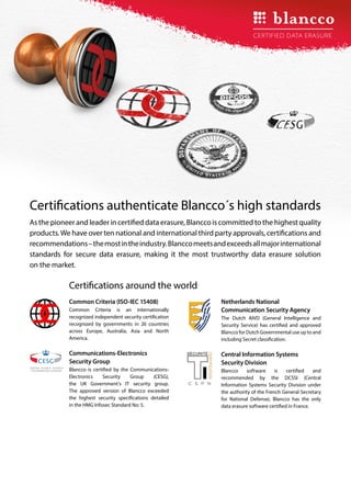 As the pioneer and leader in certified data erasure, Blancco is committed to the highest quality
products.We have over ten national and international third party approvals, certifications and
recommendations–themostintheindustry.Blanccomeetsandexceedsallmajorinternational
standards for secure data erasure, making it the most trustworthy data erasure solution
on the market.
Certifications authenticate Blancco´s high standards
Common Criteria (ISO-IEC 15408)
Common Criteria is an internationally
recognized independent security certification
recognized by governments in 26 countries
across Europe, Australia, Asia and North
America.
Communications-Electronics
Security Group
Blancco is certified by the Communications-
Electronics Security Group (CESG),
the UK Government’s IT security group.
The approved version of Blancco exceeded
the highest security specifications detailed
in the HMG Infosec Standard No: 5.
Certifications around the world
NATIONAL TECHNICAL AUTHORITY
FOR INFORMATION ASSURANCE
Netherlands National
Communication Security Agency
The Dutch AIVD (General Intelligence and
Security Service) has certified and approved
Blancco for Dutch Governmental use up to and
including Secret classification.
Central Information Systems
Security Division
Blancco software is certified and
recommended by the DCSSI (Central
Information Systems Security Division under
the authority of the French General Secretary
for National Defense). Blancco has the only
data erasure software certified in France.
NOITACIFITREC
 