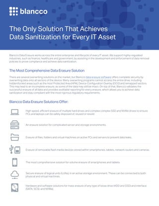 The Only Solution That Achieves
Data Sanitization for Every IT Asset
Blancco Data Erasure works across the entire enterprise and lifecycle of every IT asset. We support highly-regulated
industries, such as finance, healthcare and government, by assisting in the development and enforcement of data removal
policies to prove compliance and achieve data sanitization.
The Most Comprehensive Data Erasure Solution
There are several overwriting solutions on the market, but Blancco data erasure software offers complete security by
overwriting data onto all sectors of the device. Many overwriting programs cannot access the entire drive, including
hidden/locked areas such as the Host Protected Area (HPA), Device Configuration Overlay (DCO) and remapped sectors.
This may lead to an incomplete erasure, as some of the data may still be intact. On top of that, Blancco validates the
successful erasure of all data and provides auditable reporting for every erasure, which allows you to achieve data
sanitization and stay compliant with the most rigorous regulatory requirements.
Blancco Data Erasure Solutions Offer:
High speed, efficient erasure of multiple hard drives and complex complex SSD and NVMe drives to ensure
PCs and laptops can be safely disposed of, reused or resold.
An erasure solution for complicated server and storage environments.
Erasure of files, folders and virtual machines on active PCs and servers to prevent data leaks.
Erasure of removable flash media devices stored within smartphones, tablets, network routers and cameras.
The most comprehensive solution for volume erasure of smartphones and tablets.
Secure erasure of logical units (LUNs), in an active storage environment. These can be connected to both
physical and virtual machines.
Hardware and software solutions for mass erasure of any type of loose drive (HDD and SSD) and interface
(SATA, SCSI, and NVMe).
 
