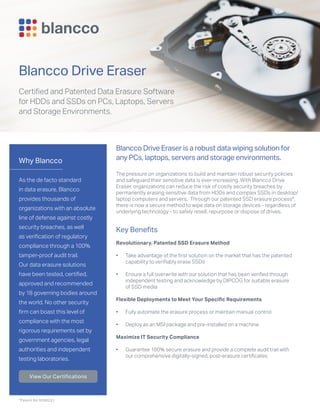 Why Blancco
As the de facto standard
in data erasure, Blancco
provides thousands of
organizations with an absolute
line of defense against costly
security breaches, as well
as verification of regulatory
compliance through a 100%
tamper-proof audit trail.
Our data erasure solutions
have been tested, certified,
approved and recommended
by 18 governing bodies around
the world. No other security
firm can boast this level of
compliance with the most
rigorous requirements set by
government agencies, legal
authorities and independent
testing laboratories.
View Our Certifications
*Patent No 9286231
Blancco Drive Eraser
Certified and Patented Data Erasure Software
for HDDs and SSDs on PCs, Laptops, Servers
and Storage Environments.
Blancco Drive Eraser is a robust data wiping solution for
any PCs, laptops, servers and storage environments.
The pressure on organizations to build and maintain robust security policies
and safeguard their sensitive data is ever-increasing. With Blancco Drive
Eraser, organizations can reduce the risk of costly security breaches by
permanently erasing sensitive data from HDDs and complex SSDs in desktop/
laptop computers and servers. Through our patented SSD erasure process*,
there is now a secure method to wipe data on storage devices - regardless of
underlying technology - to safely resell, repurpose or dispose of drives.
Key Benefits
Revolutionary, Patented SSD Erasure Method
•	 Take advantage of the first solution on the market that has the patented
capability to verifiably erase SSDs
•	 Ensure a full overwrite with our solution that has been verified through
independent testing and acknowledge by DIPCOG for suitable erasure
of SSD media
Flexible Deployments to Meet Your Specific Requirements
•	 Fully automate the erasure process or maintain manual control
•	 Deploy as an MSI package and pre-installed on a machine
Maximize IT Security Compliance
•	 Guarantee 100% secure erasure and provide a complete audit trail with
our comprehensive digitally-signed, post-erasure certificates
 