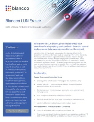 Why Blancco
As the de facto standard
in data erasure, Blancco
provides thousands of
organizations with an absolute
line of defense against costly
security breaches, as well
as verification of regulatory
compliance through a 100%
tamper-proof audit trail.
Our data erasure solutions
have been tested, certified,
approved and recommended
by 18 governing bodies around
the world. No other security
firm can boast this level of
compliance with the most
rigorous requirements set by
government agencies, legal
authorities and independent
testing laboratories.
View Our Certifications
Blancco LUN Eraser
Data Erasure for Enterprise Storage Systems
With Blancco LUN Eraser, you can guarantee your
sensitive data is properly sanitized with the most secure
and permanent data erasure solution on the market.
Using the most stringent data erasure algorithm standards by the U.S.
Department of Defense (Standard 5220.22-M), along with 21 other standards,
Blancco LUN Eraser allows organizations to erase data in active storage
environments while allowing the operating system to remain intact. Once
the data erasure process is complete using Blancco LUN Eraser, LUNs are
immediately available to reuse. This allows organizations to operate with the
least amount of system downtime as possible Blancco LUN Eraser supports
the broadest platforms and runs from WinPE and target based organizational
data policy requirements.
Key Benefits
Resale, Returns, and Immediate Reuse
•	 Securely erase sensitive data from Logical Unit Numbers (LUNs)
•	 Reports the LUN ID, Port, Path and all relevant information for the
administrators and end-customers
•	 Conducts erasure in multiple ways - automatic, semi-automatic and
manual process
•	 Runs from WinPE and can erase based on policies
•	 Alerts via phone (SMS) or email upon completion of erasure process
•	 Maintains OS and metadata to support immediate reuse
Provide Seamless Audit Trail for Your Customers
•	 Produces a 100% certified and tamper-proof audit trail
•	 Ensures compliance with industry standards and regulations, including PCI
DSS, HIPAA, SOX, ISO 27001 and EU General Data Protection Regulation
 