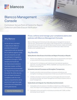 Why Blancco
As the de facto standard
in data erasure, Blancco
provides thousands of
organizations with an absolute
line of defense against costly
security breaches, as well
as verification of regulatory
compliance through a 100%
tamper-proof audit trail.
Our data erasure solutions
have been tested, certified,
approved and recommended
by 18 governing bodies around
the world. No other security
firm can boast this level of
compliance with the most
rigorous requirements set by
government agencies, legal
authorities and independent
testing laboratories.
View Our Certifications
Blancco Management
Console
Centralized, Secure Point of Control for Report
Collection and Data Erasure Verification
Prove, enforce and manage your compliance plans and
policies with Blancco Management Console.
Blancco Management Console provides data erasure management access to
internal users, administrators and support staff. Designed to be a centralized and
secure point of control, you can view all data erasure licenses, create and modify
all types and levels of users, monitor erasure activities and collect extensive
tamper-proof, auditable reports.
Key Benefits
Safely Monitor Data Erasure Activities and Report Precisely on Results
•	 Perform due diligence on necessary data erasure requirements and report
on best practices among internal and external stakeholders.
•	 Verify proof of compliance with national and international regulatory
agencies, including PCI DSS, HIPAA, FedRAMP and Cloud Security with a
tamper-proof audit trail.
Streamline Internal Processes and Strengthen Transparency
•	 Simplify and refine internal workflows, processes and policies and
strengthen knowledge and awareness of data security within the business.
•	 Validate rationale for resource planning and budget allocation for both
during-life and after-life asset management and reduce overall costs of
asset management.
Easily Scale and Integrate Your Data Security Environment
•	 Compatible with all solutions in the Blancco Data Erasure Management
suite, information can be displayed from multiple sources in a unified display.
•	 Centralize control and report on all erasure activities with 100% certified
and tamper-proof reports
 