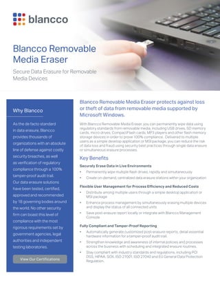 Why Blancco
As the de facto standard
in data erasure, Blancco
provides thousands of
organizations with an absolute
line of defense against costly
security breaches, as well
as verification of regulatory
compliance through a 100%
tamper-proof audit trail.
Our data erasure solutions
have been tested, certified,
approved and recommended
by 18 governing bodies around
the world. No other security
firm can boast this level of
compliance with the most
rigorous requirements set by
government agencies, legal
authorities and independent
testing laboratories.
View Our Certifications
Blancco Removable
Media Eraser
Secure Data Erasure for Removable
Media Devices
Blancco Removable Media Eraser protects against loss
or theft of data from removable media supported by
Microsoft Windows.
With Blancco Removable Media Eraser, you can permanently wipe data using
regulatory standards from removable media, including USB drives, SD memory
cards, micro drives, CompactFlash cards, MP3 players and other flash memory
storage devices in order to prove 100% compliance. Delivered to multiple
users as a simple desktop application or MSI package, you can reduce the risk
of data loss and fraud using security best practices through single data erasure
or simultaneous erasure processes.
Key Benefits
Securely Erase Data in Live Environments
•	 Permanently wipe multiple flash drives, rapidly and simultaneously
•	 Create on-demand, centralized data erasure stations within your organization
Flexible User Management for Process Efficiency and Reduced Costs
•	 Distribute among multiple users through a simple desktop application or
MSI package
•	 Enhance process management by simultaneously erasing multiple devices
and display the status of all connected units
•	 Save post-erasure report locally or integrate with Blancco Management
Console
Fully Compliant and Tamper-Proof Reporting
•	 Automatically generate customized post-erasure reports, detail essential
hardware information for a tamper-proof audit trail.
•	 Strengthen knowledge and awareness of internal policies and processes
across the business with scheduling and integrated erasure routines.
•	 Stay compliant with industry standards and regulations, including PCI
DSS, HIPAA, SOX, ISO 27001, ISO 27040 and EU General Data Protection
Regulation.
 