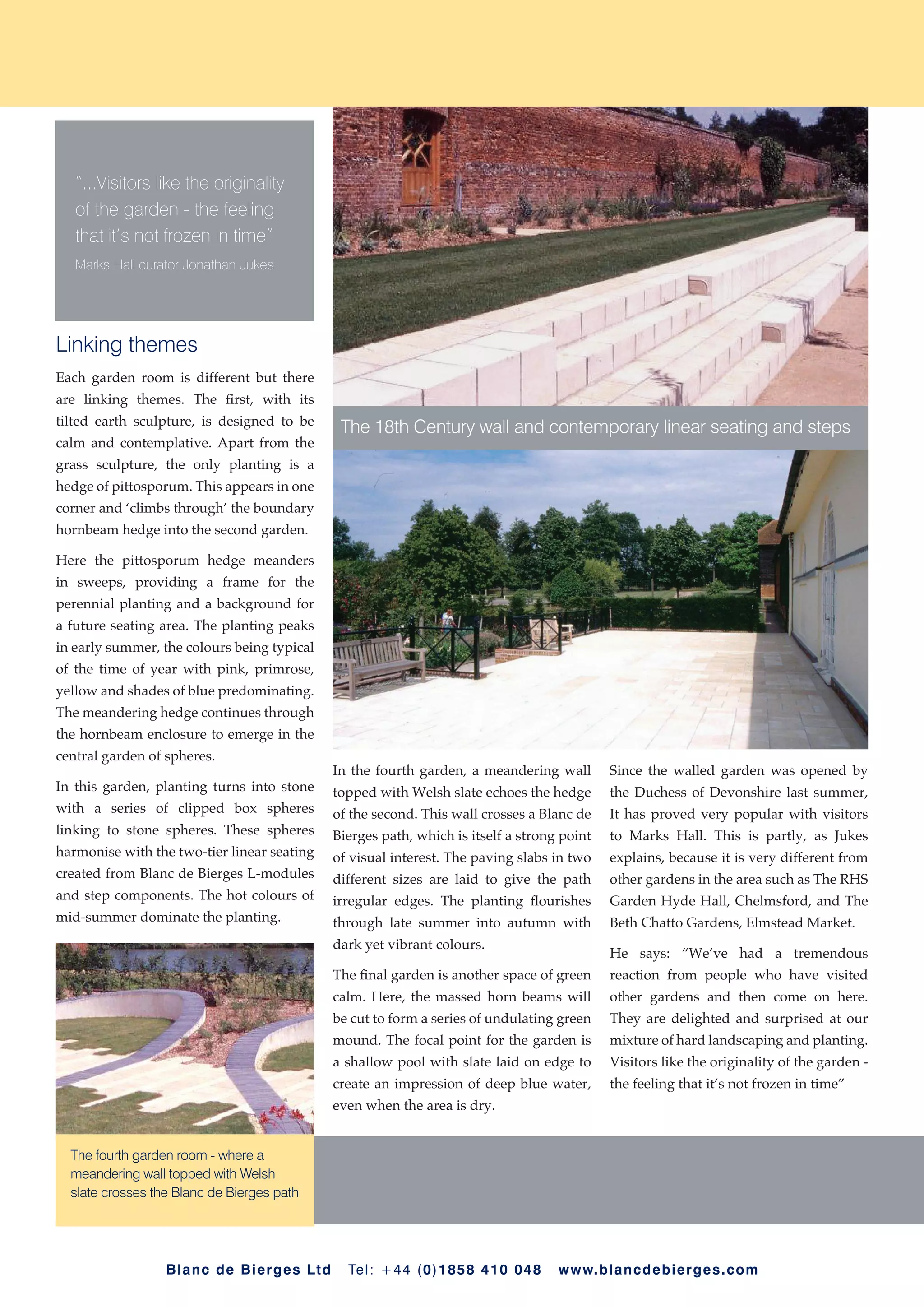 “...Visitors like the originality
   of the garden - the feeling
   that it’s not frozen in time”
   Marks Hall curator Jonathan Jukes




Linking themes
Each garden room is different but there
are linking themes. The first, with its
tilted earth sculpture, is designed to be
                                                     The 18th Century wall and contemporary linear seating and steps
calm and contemplative. Apart from the
grass sculpture, the only planting is a
hedge of pittosporum. This appears in one
corner and ‘climbs through’ the boundary
hornbeam hedge into the second garden.

Here the pittosporum hedge meanders
in sweeps, providing a frame for the
perennial planting and a background for
a future seating area. The planting peaks
in early summer, the colours being typical
of the time of year with pink, primrose,
yellow and shades of blue predominating.
The meandering hedge continues through
the hornbeam enclosure to emerge in the
central garden of spheres.
                                                    In the fourth garden, a meandering wall        Since the walled garden was opened by
In this garden, planting turns into stone           topped with Welsh slate echoes the hedge       the Duchess of Devonshire last summer,
with a series of clipped box spheres                of the second. This wall crosses a Blanc de    It has proved very popular with visitors
linking to stone spheres. These spheres             Bierges path, which is itself a strong point   to Marks Hall. This is partly, as Jukes
harmonise with the two-tier linear seating          of visual interest. The paving slabs in two    explains, because it is very different from
created from Blanc de Bierges L-modules             different sizes are laid to give the path      other gardens in the area such as The RHS
and step components. The hot colours of             irregular edges. The planting flourishes       Garden Hyde Hall, Chelmsford, and The
mid-summer dominate the planting.                   through late summer into autumn with           Beth Chatto Gardens, Elmstead Market.
                                                    dark yet vibrant colours.
                                                                                                   He says: “We’ve had a tremendous
                                                    The final garden is another space of green     reaction from people who have visited
                                                    calm. Here, the massed horn beams will         other gardens and then come on here.
                                                    be cut to form a series of undulating green    They are delighted and surprised at our
                                                    mound. The focal point for the garden is       mixture of hard landscaping and planting.
                                                    a shallow pool with slate laid on edge to      Visitors like the originality of the garden -
                                                    create an impression of deep blue water,       the feeling that it’s not frozen in time”
                                                    even when the area is dry.


  The fourth garden room - where a
  meandering wall topped with Welsh
  slate crosses the Blanc de Bierges path




                  B l a n c d e Bi e r ge s L t d     Te l : + 44 (0)1858 410 048         w w w. bla n cdebi erges . co m
 