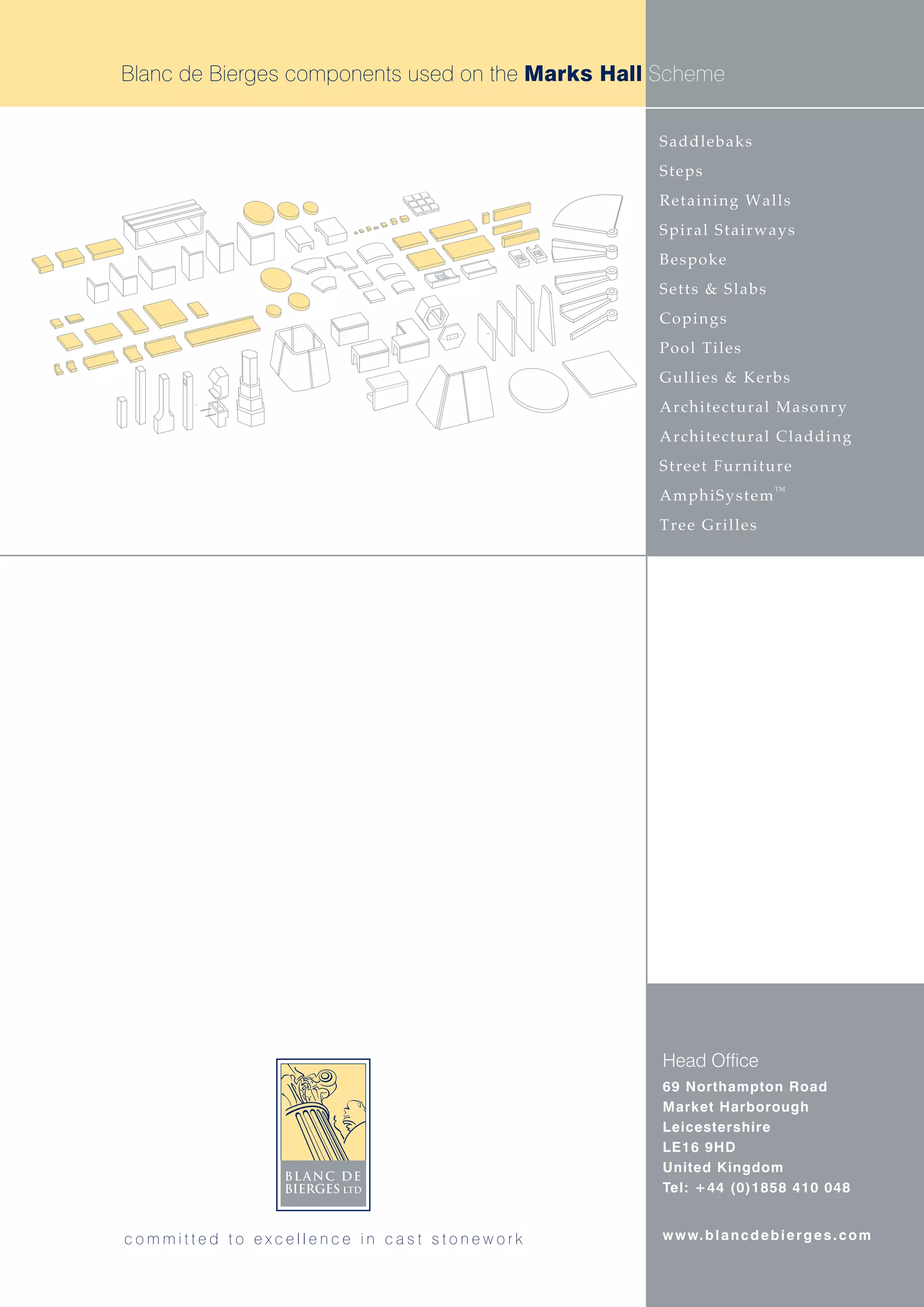 Blanc de Bierges components used on the Marks Hall Scheme


                                                  Saddlebaks
                                                  Steps
                                                  Retaining Walls
                                                  Spiral Stairways
                                                  Bespoke
                                                  Setts & Slabs
                                                  Copings
                                                  Pool Tiles
                                                  Gullies & Kerbs
                                                  Architectural Masonry
                                                  Architectural Cladding
                                                  Street Furniture
                                                                         TM
                                                  AmphiSystem
                                                  Tree Grilles




                                                   Head Office
                                                   69 Northampton Road
                                                   Market Harborough
                                                   Leicestershire
                                                   LE16 9HD
                                                   United Kingdom
                                                   Tel: +44 (0)1858 410 048


committed to excellence in cast stonework          w w w. b l a n c d e b i e r g e s . c o m
 