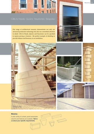 Masonry   11




Cillls & Heads Quoins Keystones Bespoke



  Our range of architectural masonry demonstrates not only our
  advanced production technology but also our committed attention
  to detail. Cills & Heads, Quoins and Keystones can be specified
  to reprise paving or features - the perfect example of detailing to
  provide balance and harmony to an installation.




  Bespoke

Masonry
A wide variety of corbels, posts balustrades
columns and features are available. Talk to
us about your specific requirements.
 