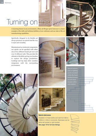 12   Stairways




       Turning on the style
                 A stunning feature in any environment, a Blanc de Bierges spiral staircase is a classic
                 example of the skills and technical abilities of our craftsmen and our state of the art
                 manufacturing capabilities.


                 Specifically designed to be flexible yet
                 always practical, our spirals lead the way
                 in style and versatility.


                 Manufactured as reinforced components,
                 our spirals can be specified with either
                 one of two different treads per turn and
                 over 11 different radii. This provides the
                 ultimate in flexibility giving you freedom
                 to explore the design possibilities.
                 Landings and top steps allow seamless
                 integration    with    the    surrounding
                 environment.

                                                                                                             Special features
                                                                                                             such as lighting
                                                                                                             can be included
                                                                                                             whilst the hand
                                                                                                             finished texture
                                                                                                             of each tread
                                                                                                             ensures safety
                                                                                                             and comfort.




                                                              Spiral staircases
                                                              Available in 2 tread widths and radii from 600 to
                                                              1200mm in 50mm increments. Staircases can be
                                                              either left handed or right handed.
                                                              See page 19 for full size listings.
 