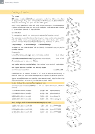 18   Technical specification




               Copings & Kerbs
               The range
               n There are more than 3000 different accessories smaller than 600mm in the Blanc                     210
                                                                                                              1
               de Bierges range. They come in three different thicknesses: 50, 80 and 100mm.
                                                                                                       80     140
               These include Copings and Kerbs included in this guide.
                                                                                                                                                 210
               Both Copings & Kerbs are made with either straight, rounded or chamfered edges.                              2

               Copings can also be made with drip edges if they are to be used as wall copings.                             600
                                                                                                       80
               43 variations are available for any given item.
                                                                                                                                                 200
               Specification                                                                                                    3

                                                                                                                                600
               To enable you to specify your requirements, we use the following method:                80


               The accessory is viewed end-on and an imaginary cross-section taken parallel to                                                   300
               that end. A letter code is used to specify each edge in turn, starting at the bottom                             4

               left-hand corner of the cross-section and proceeding clockwise, as follows:                                  600
                                                                                                       80
               A square edge       B Bullnose edge       C chamfered edge
                                                                                                                                           200
                                                                                                                        5
               Where edges also have rainwater drip grooves on the underside (drip edges) the
               code DE is added.                                                                       50

                                                                                                                                                  200
               For example:                                                                                                 6

               kerb with one rounded edge: (asymmetric cross-section)                 code ABAA        50
                                                                                                                                600


                                                                                                                                                  300
               kerb with one chamfered edge: (asymmetric cross-section)               code ACAA                             7
               (These kerbs must be laid on the AA side)
                                                                                                                                600
                                                                                                       50
               wall coping with two rounded edges: (symmetrical cross-section) code ABBA
                                                                                                                                                   300
               wall coping with two chamfers and two drip edges:                                                                 8

               (symmetrical cross-section)                                       code ACCA2DE                                    600
                                                                                                       110

               Edges can also be dressed on three or four sides to make a pillar coping, for
               example, the edges of square accessories can be dressed on two adjacent sides.
               Special tapered kerbs are also available; these are particularly useful for the edges
               of lawns since there is no risk of them damaging mower blades
               Kerbs - Modular dimensions of some popular sizes                                                     1
                                                                                                                                           50
                                                                                                       200
               (dimensions are modular, EXCEPT the 14 mm and 210mm dimensions, which are                                400
               nominal).
                                                                                                                            2
               1) 210 x 140 x 80mm (tapered)                 5) 200 x 400 x 50mm (straight)                                                            50
                                                                                                       300
               2) 210 x 600 x 80mm (tapered)                 6) 200 x 600 x 50mm (straight)                                         600

               3) 200 x 600 x 80mm (straight)                7) 300 x 600 x 50mm (straight)
               4) 300 x 600 x 80mm (straight)                8) 300 x 600 x 100mm (straight)                                3
                                                                                                                                                       50
                                                                                                        400
                                                                                                                                     600
               Wall Copings - Modular dimensions of some popular sizes

               1) 200 x 400 x 50mm AAAA-2DE                  4) 200 x 600 x 80mm AAAA-2DE                                   4
                                                                                                                                                   80

               2) 300 x 600 x 50mm AAAA-2DE                  5) 300 x 600 x 80mm AAAA-2DE              200
                                                                                                                                600

               3) 400 x 600 x 80mm AAAA-2DE                  6) 400 x 600 x 80mm AAAA-2DE
                                                                                                                            5
                                                                                                                                                       80
                                                                                                        300
                                                                                                                                    600




                                                                                                                            6
                                                                                                                                                       80
                                                                                                        400
                                                                                                                                     600
 